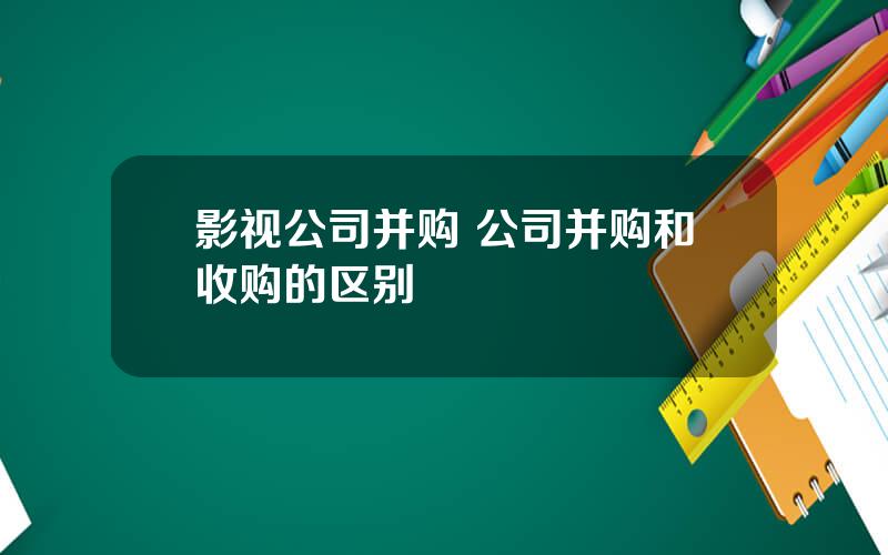 影视公司并购 公司并购和收购的区别